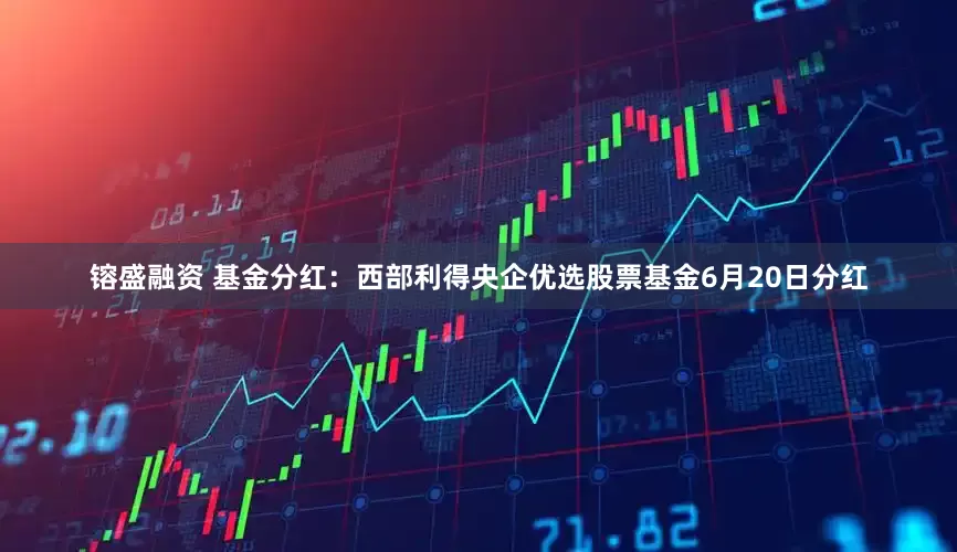 镕盛融资 基金分红：西部利得央企优选股票基金6月20日分红
