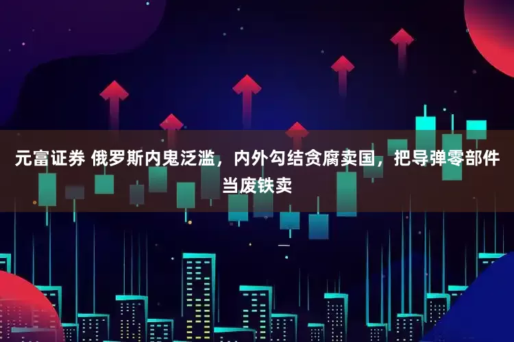 元富证券 俄罗斯内鬼泛滥，内外勾结贪腐卖国，把导弹零部件当废铁卖