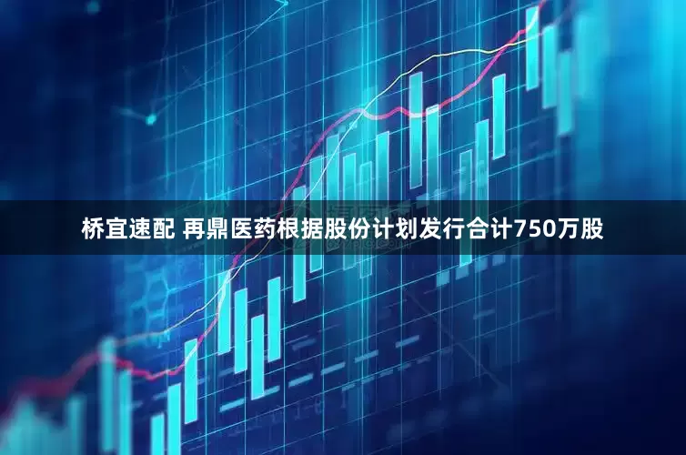 桥宜速配 再鼎医药根据股份计划发行合计750万股