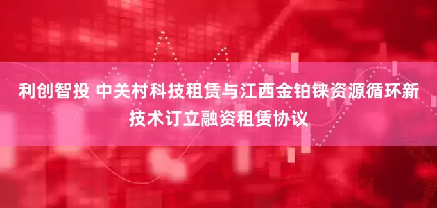 利创智投 中关村科技租赁与江西金铂铼资源循环新技术订立融资租赁协议