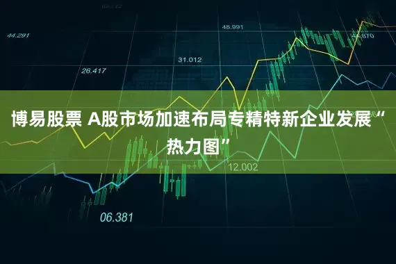 博易股票 A股市场加速布局专精特新企业发展“热力图”