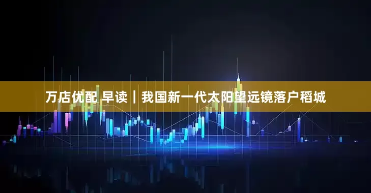 万店优配 早读｜我国新一代太阳望远镜落户稻城