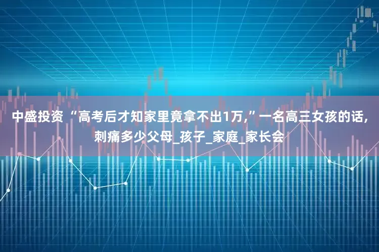 中盛投资 “高考后才知家里竟拿不出1万,”一名高三女孩的话,刺痛多少父母_孩子_家庭_家长会