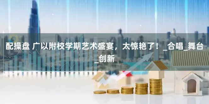 配操盘 广以附校学期艺术盛宴，太惊艳了！_合唱_舞台_创新