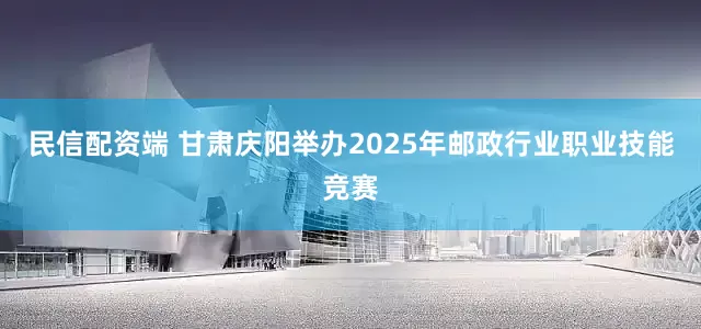 民信配资端 甘肃庆阳举办2025年邮政行业职业技能竞赛