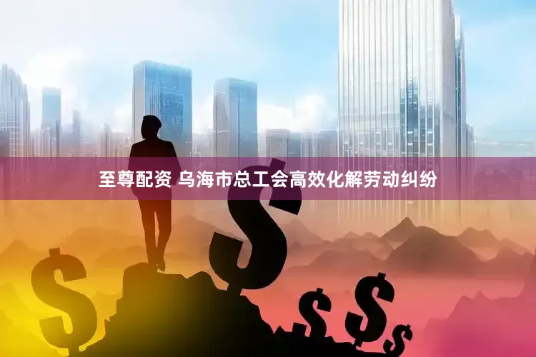 至尊配资 乌海市总工会高效化解劳动纠纷