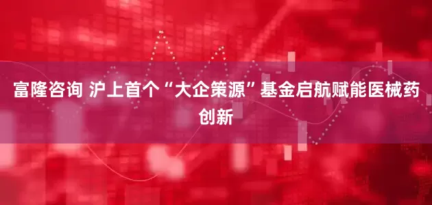 富隆咨询 沪上首个“大企策源”基金启航赋能医械药创新