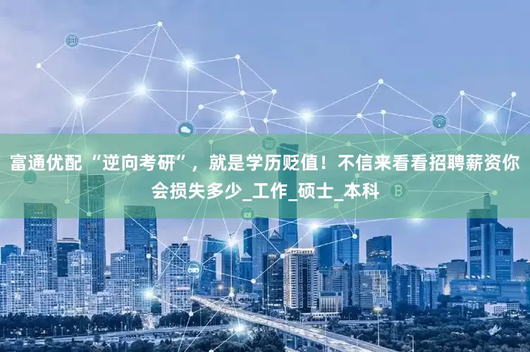 富通优配 “逆向考研”，就是学历贬值！不信来看看招聘薪资你会损失多少_工作_硕士_本科