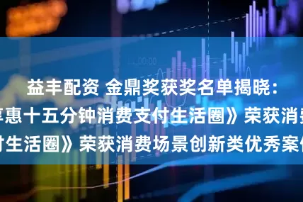 益丰配资 金鼎奖获奖名单揭晓：交通银行《交享惠十五分钟消费支付生活圈》荣获消费场景创新类优秀案例