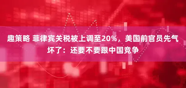 趣策略 菲律宾关税被上调至20%，美国前官员先气坏了：还要不要跟中国竞争