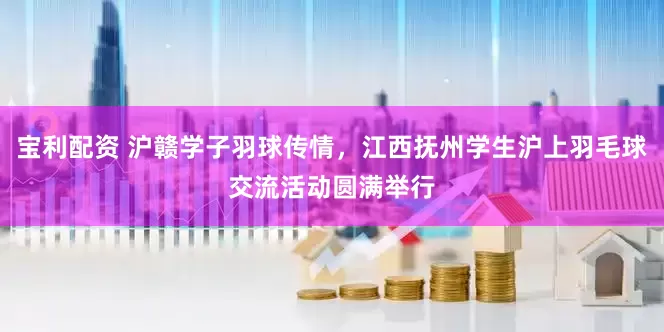宝利配资 沪赣学子羽球传情，江西抚州学生沪上羽毛球交流活动圆满举行