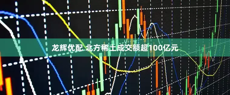 龙辉优配 北方稀土成交额超100亿元