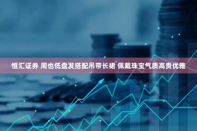 恒汇证券 周也低盘发搭配吊带长裙 佩戴珠宝气质高贵优雅