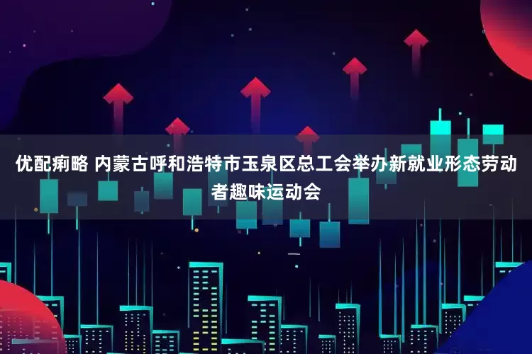 优配痢略 内蒙古呼和浩特市玉泉区总工会举办新就业形态劳动者趣味运动会