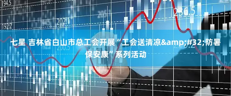 七星 吉林省白山市总工会开展“工会送清凉 防暑保安康”系列活动