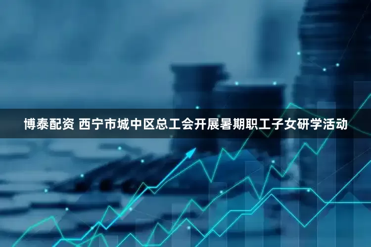 博泰配资 西宁市城中区总工会开展暑期职工子女研学活动
