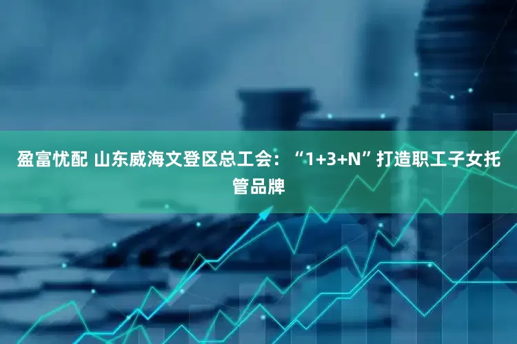 盈富忧配 山东威海文登区总工会：“1+3+N”打造职工子女托管品牌