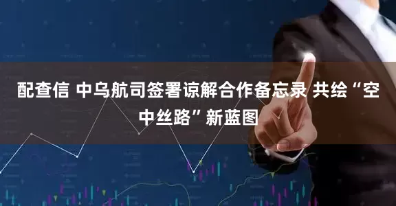 配查信 中乌航司签署谅解合作备忘录 共绘“空中丝路”新蓝图