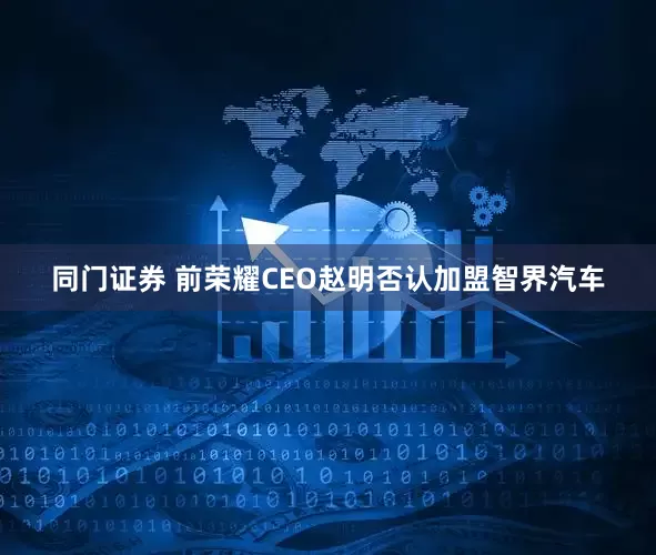同门证券 前荣耀CEO赵明否认加盟智界汽车