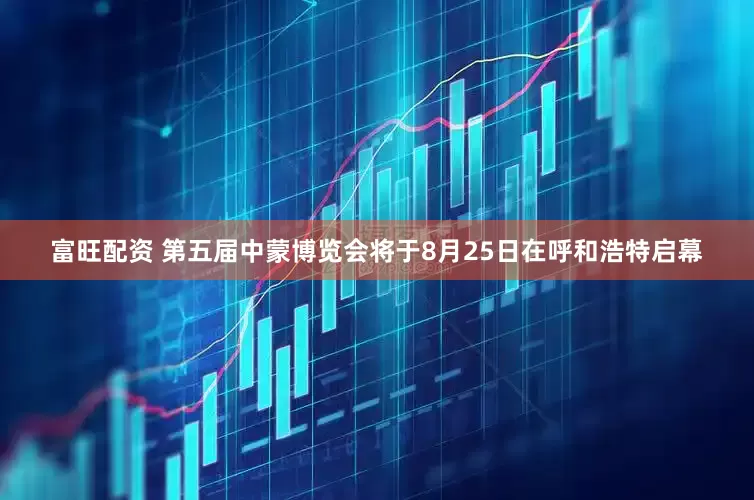 富旺配资 第五届中蒙博览会将于8月25日在呼和浩特启幕