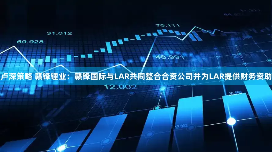 卢深策略 赣锋锂业：赣锋国际与LAR共同整合合资公司并为LAR提供财务资助