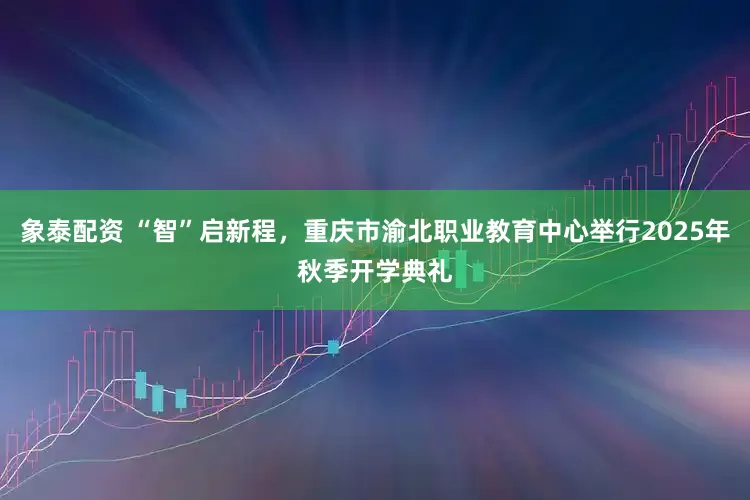 象泰配资 “智”启新程，重庆市渝北职业教育中心举行2025年秋季开学典礼