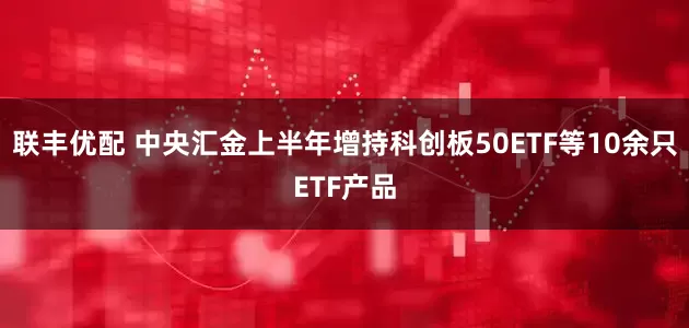 联丰优配 中央汇金上半年增持科创板50ETF等10余只ETF产品