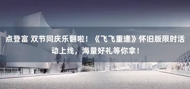 点登富 双节同庆乐翻啦！《飞飞重逢》怀旧版限时活动上线，海量好礼等你拿！