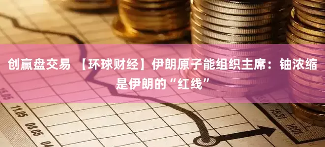 创赢盘交易 【环球财经】伊朗原子能组织主席：铀浓缩是伊朗的“红线”