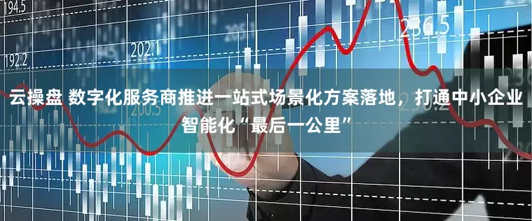 云操盘 数字化服务商推进一站式场景化方案落地，打通中小企业智能化“最后一公里”