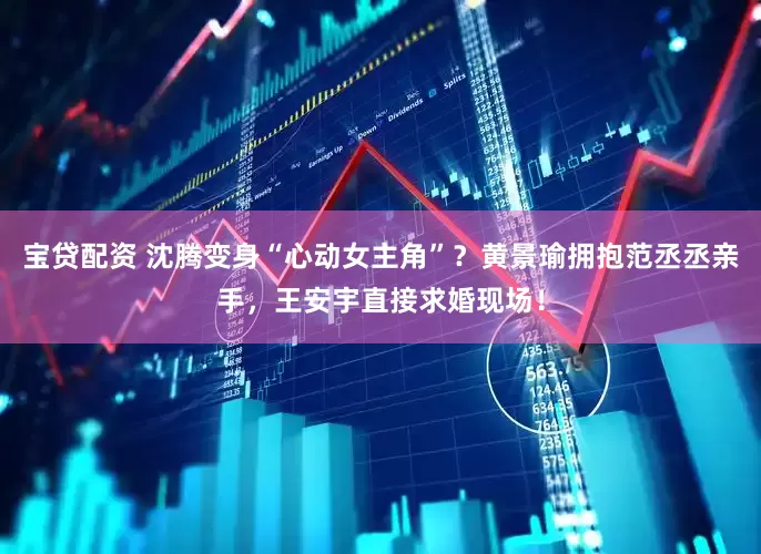 宝贷配资 沈腾变身“心动女主角”？黄景瑜拥抱范丞丞亲手，王安宇直接求婚现场！