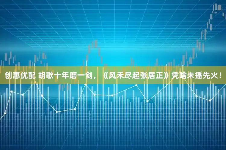 创惠优配 胡歌十年磨一剑，《风禾尽起张居正》凭啥未播先火！