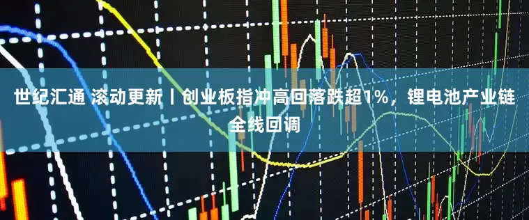 世纪汇通 滚动更新丨创业板指冲高回落跌超1%，锂电池产业链全线回调