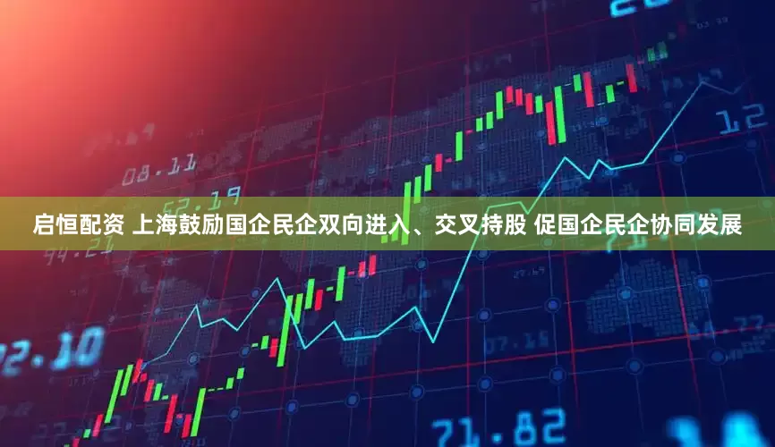 启恒配资 上海鼓励国企民企双向进入、交叉持股 促国企民企协同发展