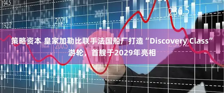 策略资本 皇家加勒比联手法国船厂打造“Discovery Class”游轮，首艘于2029年亮相