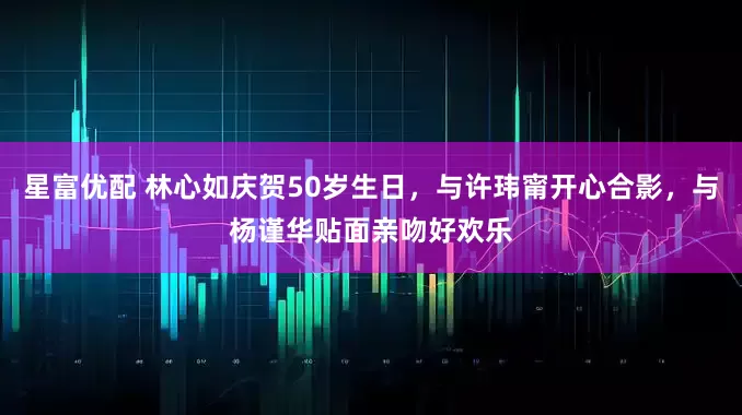星富优配 林心如庆贺50岁生日，与许玮甯开心合影，与杨谨华贴面亲吻好欢乐