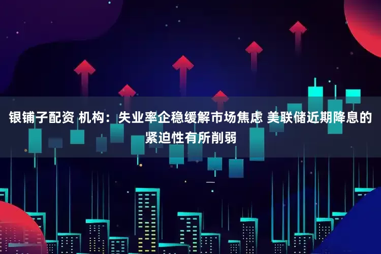 银铺子配资 机构：失业率企稳缓解市场焦虑 美联储近期降息的紧迫性有所削弱