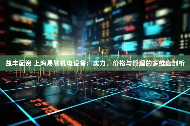 益丰配资 上海易勒机电设备：实力、价格与管理的多维度剖析
