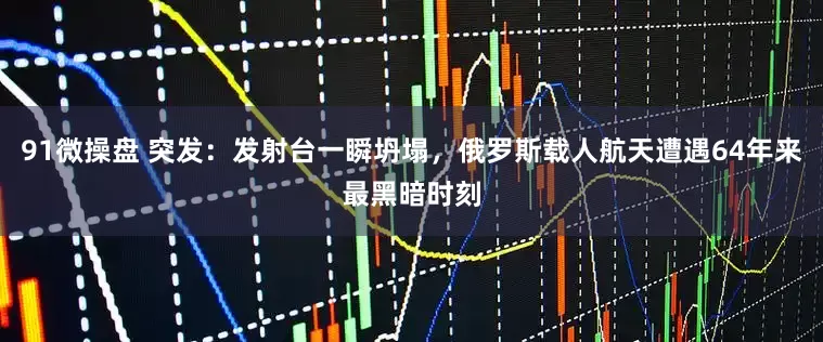 91微操盘 突发：发射台一瞬坍塌，俄罗斯载人航天遭遇64年来最黑暗时刻