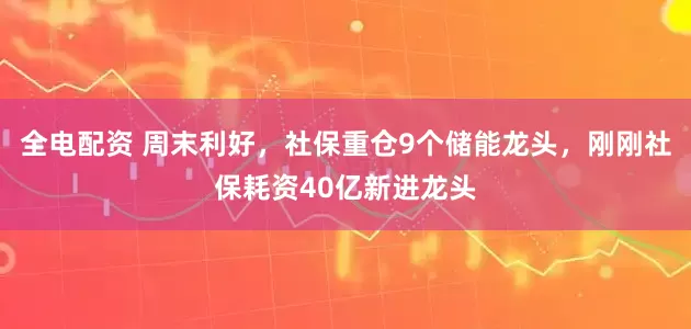 全电配资 周末利好，社保重仓9个储能龙头，刚刚社保耗资40亿新进龙头