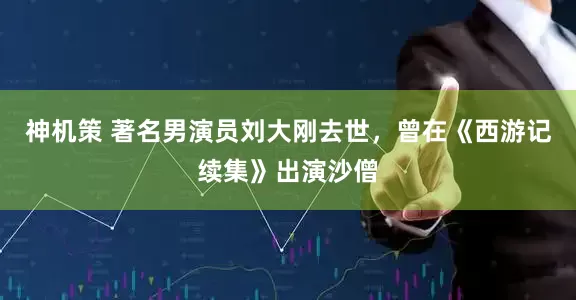 神机策 著名男演员刘大刚去世，曾在《西游记续集》出演沙僧