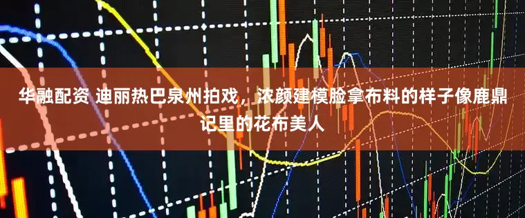 华融配资 迪丽热巴泉州拍戏，浓颜建模脸拿布料的样子像鹿鼎记里的花布美人