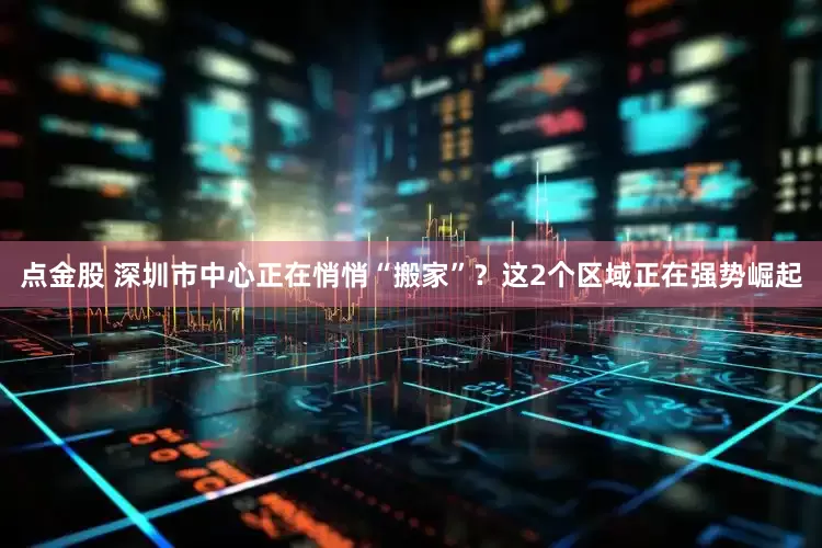 点金股 深圳市中心正在悄悄“搬家”？这2个区域正在强势崛起