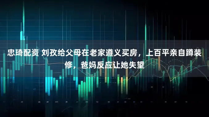 忠琦配资 刘孜给父母在老家遵义买房，上百平亲自蹲装修，爸妈反应让她失望