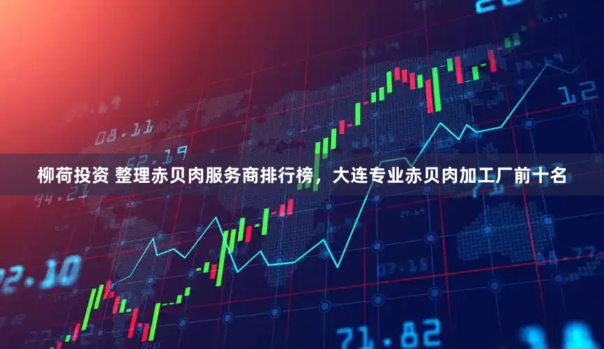 柳荷投资 整理赤贝肉服务商排行榜，大连专业赤贝肉加工厂前十名