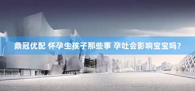 鼎冠优配 怀孕生孩子那些事 孕吐会影响宝宝吗？